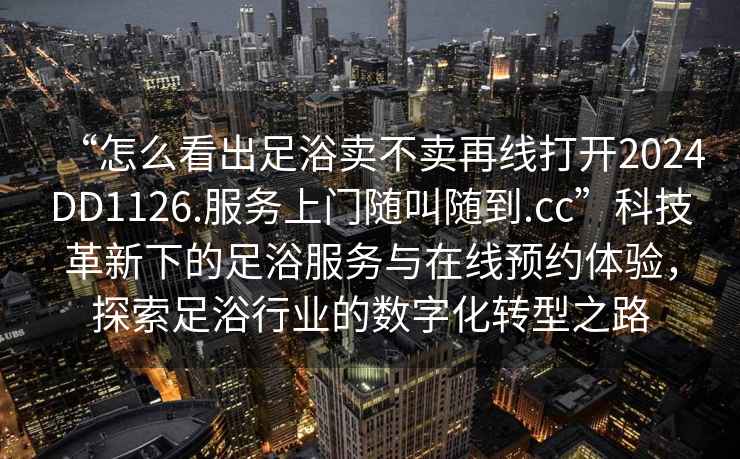 “怎么看出足浴賣不賣再線打開2024DD1126.服務(wù)上門隨叫隨到.cc”科技革新下的足浴服務(wù)與在線預(yù)約體驗，探索足浴行業(yè)的數(shù)字化轉(zhuǎn)型之路