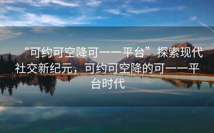 “可約可空降可一一平臺”探索現(xiàn)代社交新紀元，可約可空降的可一一平臺時代
