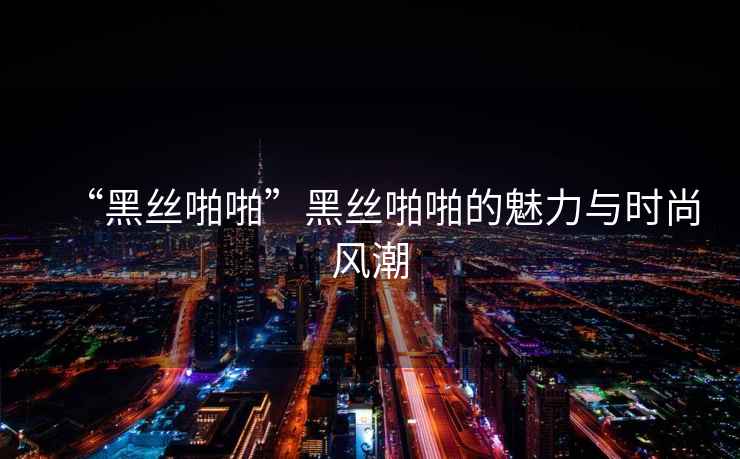“黑絲啪啪”黑絲啪啪的魅力與時(shí)尚風(fēng)潮