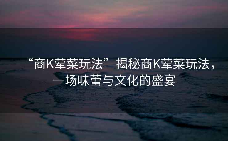 “商K葷菜玩法”揭秘商K葷菜玩法，一場味蕾與文化的盛宴