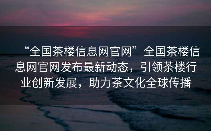 “全國茶樓信息網(wǎng)官網(wǎng)”全國茶樓信息網(wǎng)官網(wǎng)發(fā)布最新動態(tài)，引領(lǐng)茶樓行業(yè)創(chuàng)新發(fā)展，助力茶文化全球傳播