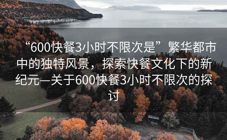 “600快餐3小時(shí)不限次是”繁華都市中的獨(dú)特風(fēng)景，探索快餐文化下的新紀(jì)元—關(guān)于600快餐3小時(shí)不限次的探討