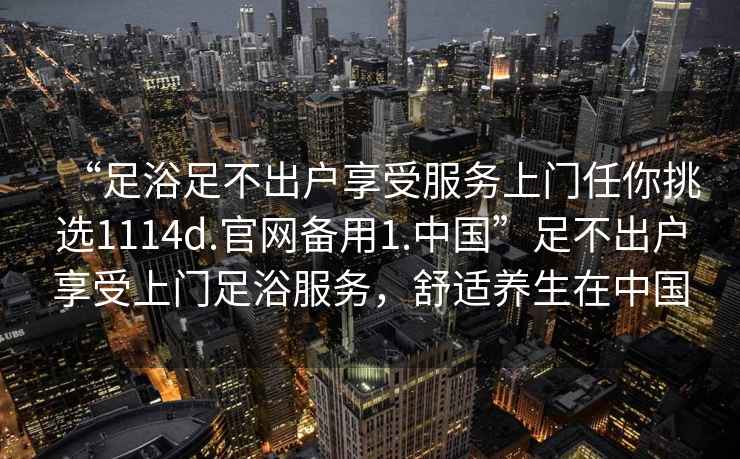 “足浴足不出戶享受服務上門任你挑選1114d.官網(wǎng)備用1.中國”足不出戶享受上門足浴服務，舒適養(yǎng)生在中國
