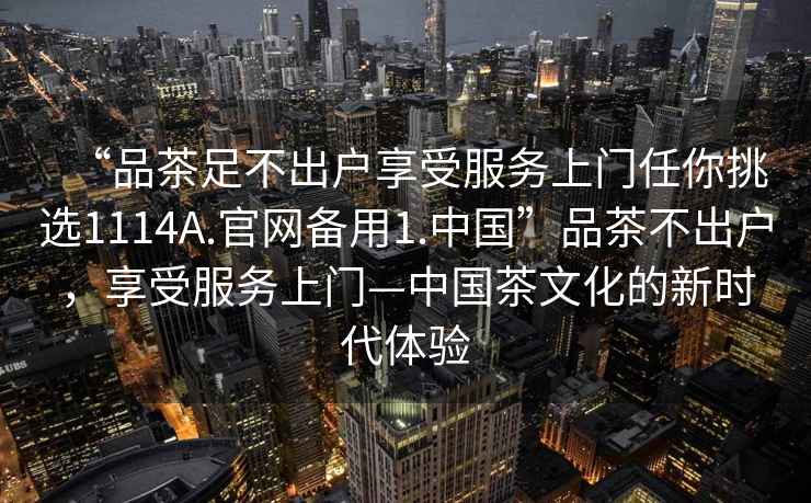 “品茶足不出戶享受服務上門任你挑選1114A.官網(wǎng)備用1.中國”品茶不出戶，享受服務上門—中國茶文化的新時代體驗