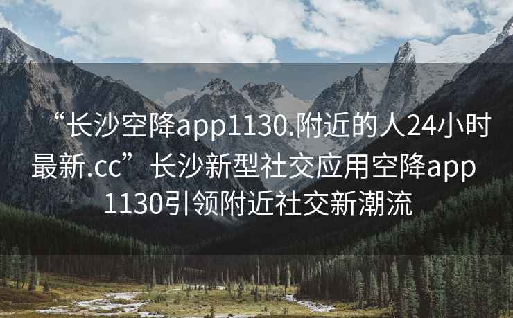 “長沙空降app1130.附近的人24小時最新.cc”長沙新型社交應用空降app 1130引領附近社交新潮流