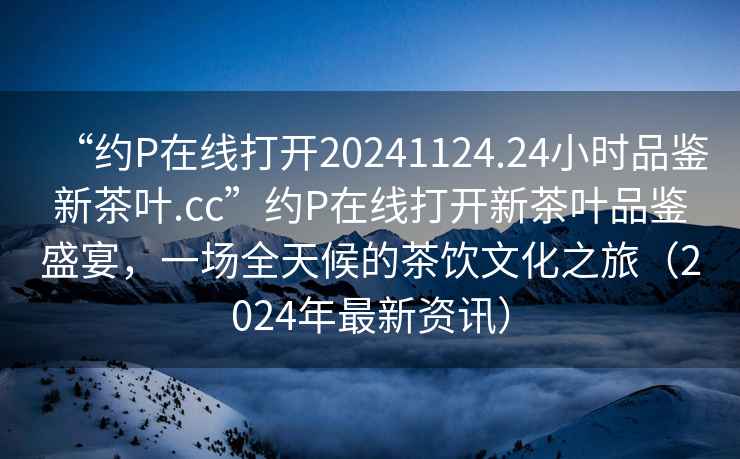“約P在線打開20241124.24小時品鑒新茶葉.cc”約P在線打開新茶葉品鑒盛宴，一場全天候的茶飲文化之旅（2024年最新資訊）
