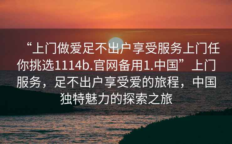 “上門做愛足不出戶享受服務(wù)上門任你挑選1114b.官網(wǎng)備用1.中國”上門服務(wù)，足不出戶享受愛的旅程，中國獨特魅力的探索之旅
