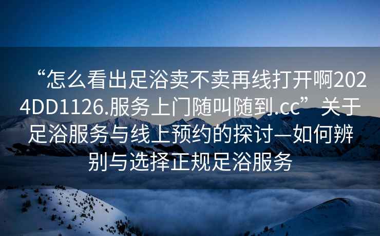 “怎么看出足浴賣不賣再線打開啊2024DD1126.服務(wù)上門隨叫隨到.cc”關(guān)于足浴服務(wù)與線上預(yù)約的探討—如何辨別與選擇正規(guī)足浴服務(wù)