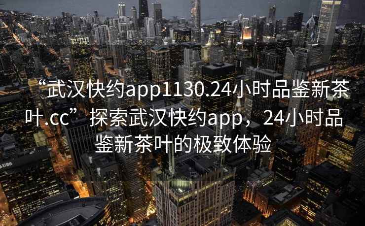 “武漢快約app1130.24小時(shí)品鑒新茶葉.cc”探索武漢快約app，24小時(shí)品鑒新茶葉的極致體驗(yàn)