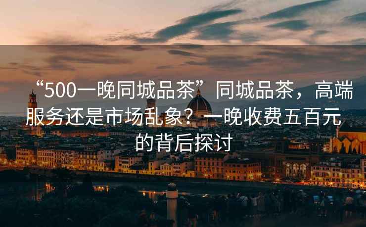 “500一晚同城品茶”同城品茶，高端服務(wù)還是市場亂象？一晚收費(fèi)五百元的背后探討
