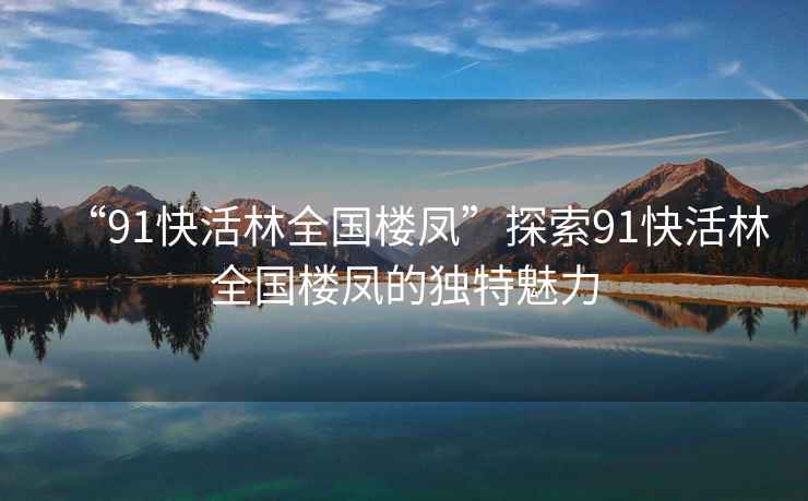 “91快活林全國樓鳳”探索91快活林全國樓鳳的獨(dú)特魅力