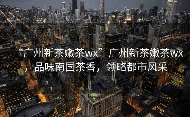 “廣州新茶嫩茶wx”廣州新茶嫩茶wx，品味南國(guó)茶香，領(lǐng)略都市風(fēng)采