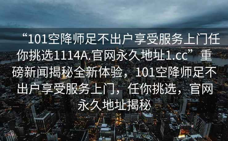 “101空降師足不出戶享受服務(wù)上門任你挑選1114A.官網(wǎng)永久地址1.cc”重磅新聞揭秘全新體驗(yàn)，101空降師足不出戶享受服務(wù)上門，任你挑選，官網(wǎng)永久地址揭秘