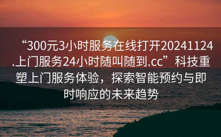 “300元3小時服務(wù)在線打開20241124.上門服務(wù)24小時隨叫隨到.cc”科技重塑上門服務(wù)體驗(yàn)，探索智能預(yù)約與即時響應(yīng)的未來趨勢