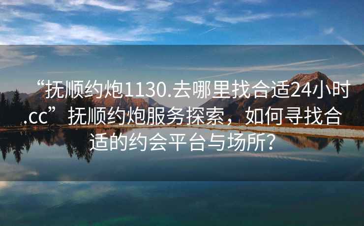 “撫順約炮1130.去哪里找合適24小時(shí).cc”撫順約炮服務(wù)探索，如何尋找合適的約會平臺與場所？