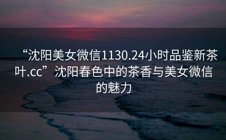 “沈陽(yáng)美女微信1130.24小時(shí)品鑒新茶葉.cc”沈陽(yáng)春色中的茶香與美女微信的魅力