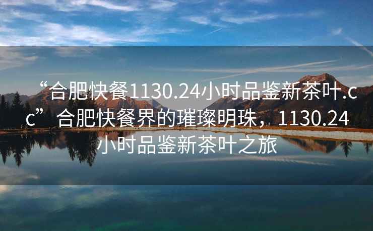 “合肥快餐1130.24小時品鑒新茶葉.cc”合肥快餐界的璀璨明珠，1130.24小時品鑒新茶葉之旅