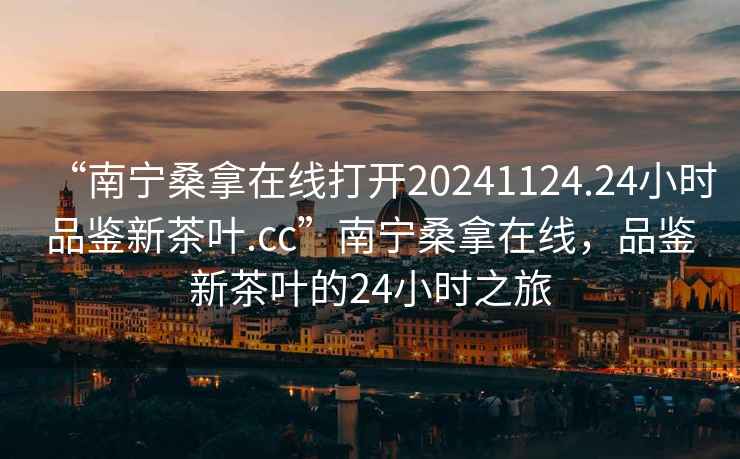 “南寧桑拿在線打開20241124.24小時品鑒新茶葉.cc”南寧桑拿在線，品鑒新茶葉的24小時之旅