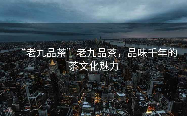 “老九品茶”老九品茶，品味千年的茶文化魅力