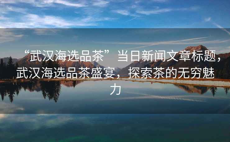 “武漢海選品茶”當日新聞文章標題，武漢海選品茶盛宴，探索茶的無窮魅力