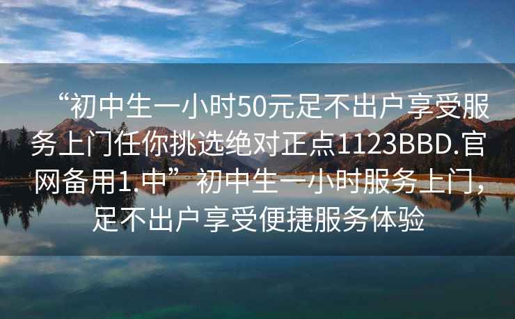 “初中生一小時50元足不出戶享受服務上門任你挑選絕對正點1123BBD.官網(wǎng)備用1.中”初中生一小時服務上門，足不出戶享受便捷服務體驗