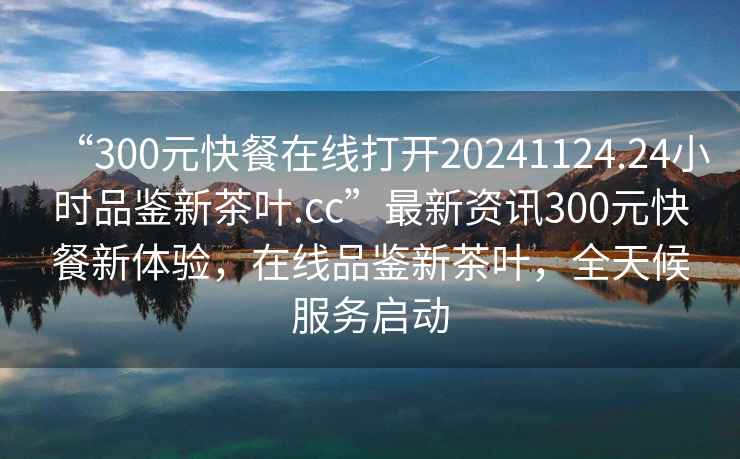 “300元快餐在線打開20241124.24小時品鑒新茶葉.cc”最新資訊300元快餐新體驗(yàn)，在線品鑒新茶葉，全天候服務(wù)啟動