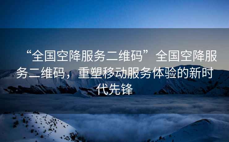 “全國空降服務(wù)二維碼”全國空降服務(wù)二維碼，重塑移動服務(wù)體驗(yàn)的新時代先鋒
