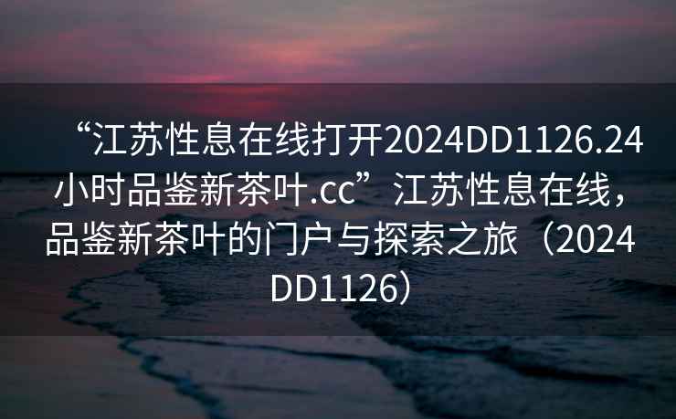 “江蘇性息在線打開2024DD1126.24小時(shí)品鑒新茶葉.cc”江蘇性息在線，品鑒新茶葉的門戶與探索之旅（2024DD1126）