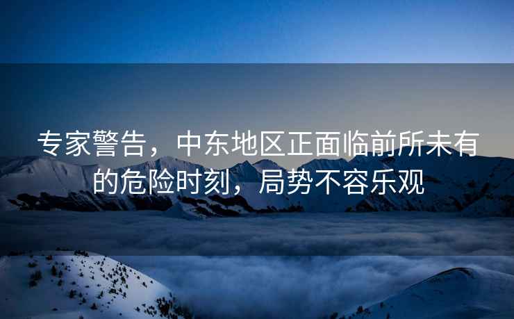 專家警告，中東地區(qū)正面臨前所未有的危險(xiǎn)時(shí)刻，局勢(shì)不容樂(lè)觀