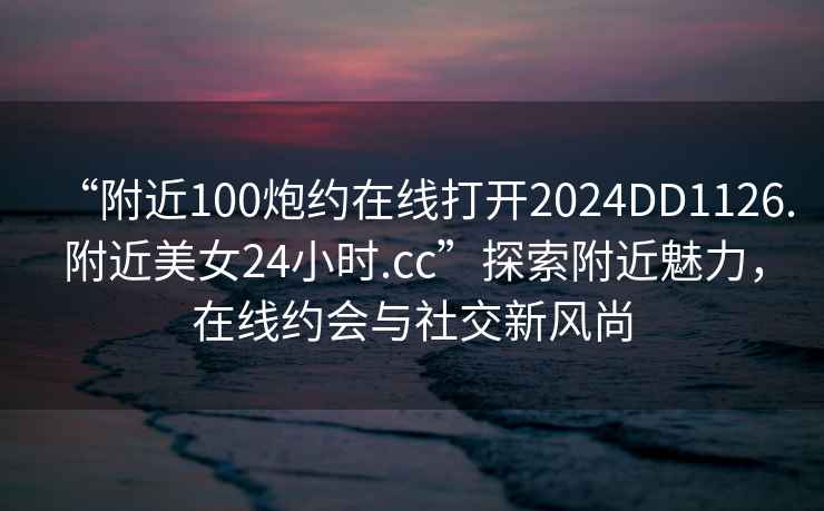 “附近100炮約在線打開(kāi)2024DD1126.附近美女24小時(shí).cc”探索附近魅力，在線約會(huì)與社交新風(fēng)尚