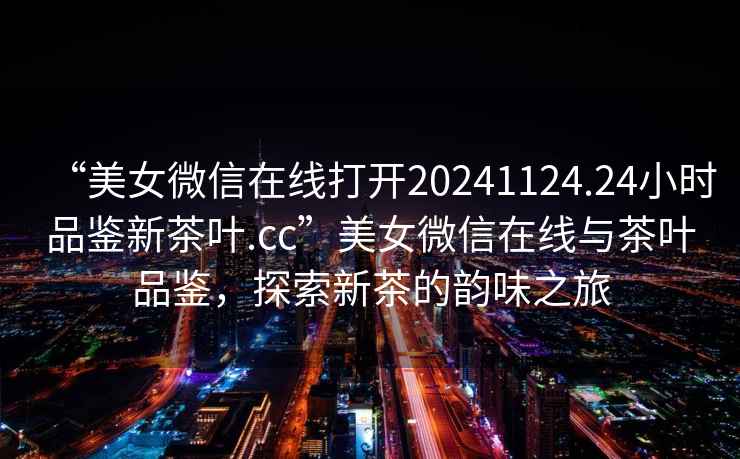 “美女微信在線打開20241124.24小時品鑒新茶葉.cc”美女微信在線與茶葉品鑒，探索新茶的韻味之旅