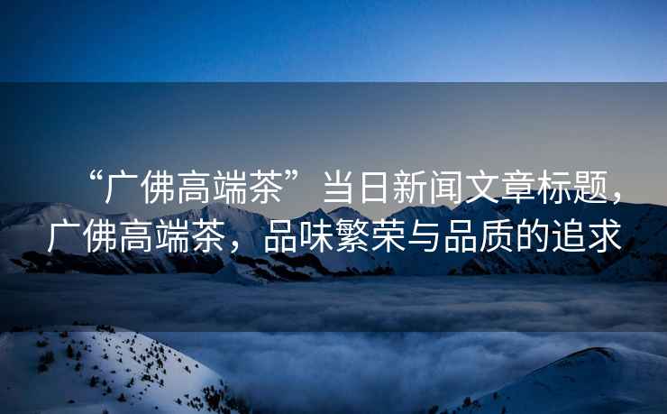“廣佛高端茶”當日新聞文章標題，廣佛高端茶，品味繁榮與品質(zhì)的追求