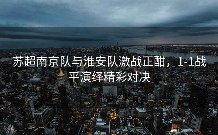 蘇超南京隊(duì)與淮安隊(duì)激戰(zhàn)正酣，1-1戰(zhàn)平演繹精彩對(duì)決
