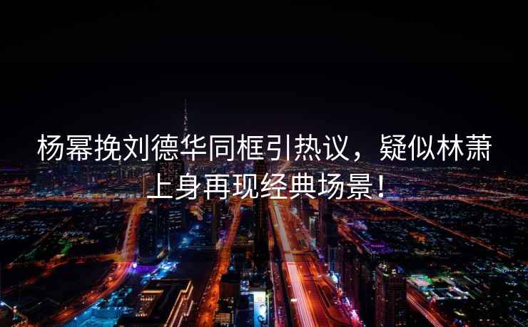 楊冪挽劉德華同框引熱議，疑似林蕭上身再現(xiàn)經(jīng)典場景！