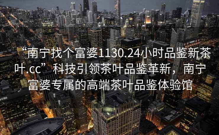 “南寧找個富婆1130.24小時品鑒新茶葉.cc”科技引領(lǐng)茶葉品鑒革新，南寧富婆專屬的高端茶葉品鑒體驗館