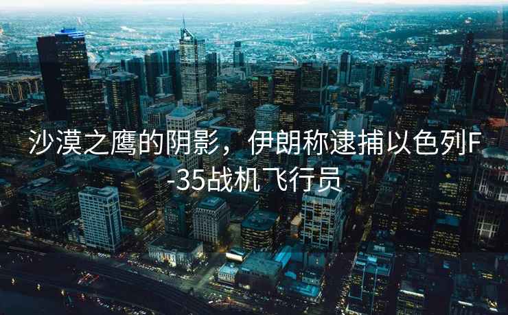 沙漠之鷹的陰影，伊朗稱逮捕以色列F-35戰(zhàn)機(jī)飛行員