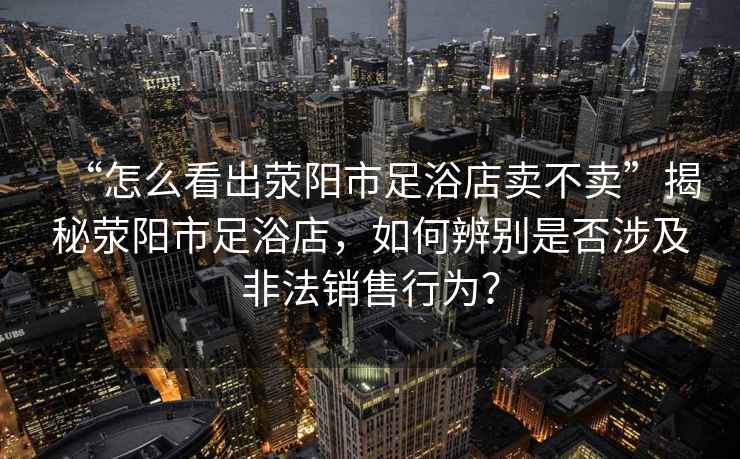 “怎么看出滎陽(yáng)市足浴店賣(mài)不賣(mài)”揭秘滎陽(yáng)市足浴店，如何辨別是否涉及非法銷(xiāo)售行為？