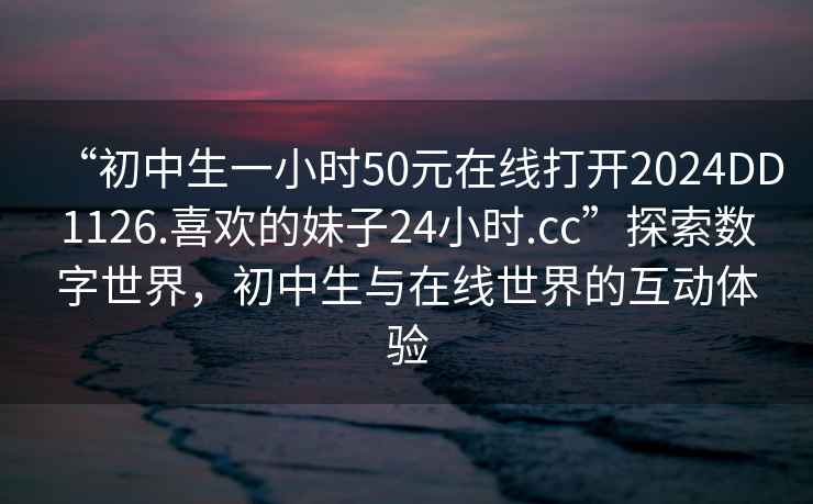 “初中生一小時(shí)50元在線打開2024DD1126.喜歡的妹子24小時(shí).cc”探索數(shù)字世界，初中生與在線世界的互動(dòng)體驗(yàn)