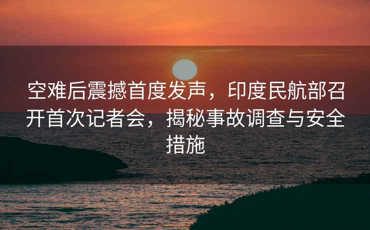 空難后震撼首度發(fā)聲，印度民航部召開首次記者會，揭秘事故調(diào)查與安全措施