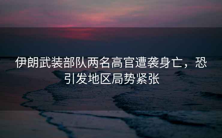 伊朗武裝部隊(duì)兩名高官遭襲身亡，恐引發(fā)地區(qū)局勢緊張