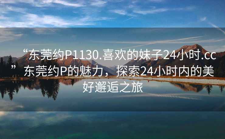 “東莞約P1130.喜歡的妹子24小時(shí).cc”東莞約P的魅力，探索24小時(shí)內(nèi)的美好邂逅之旅