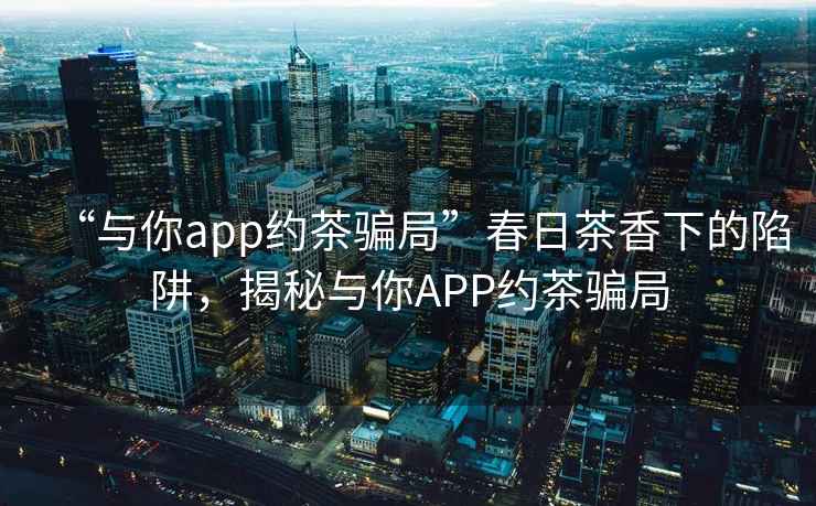 “與你app約茶騙局”春日茶香下的陷阱，揭秘與你APP約茶騙局