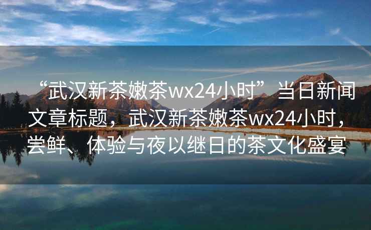 “武漢新茶嫩茶wx24小時(shí)”當(dāng)日新聞文章標(biāo)題，武漢新茶嫩茶wx24小時(shí)，嘗鮮、體驗(yàn)與夜以繼日的茶文化盛宴