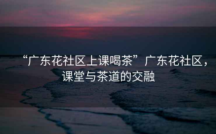 “廣東花社區(qū)上課喝茶”廣東花社區(qū)，課堂與茶道的交融