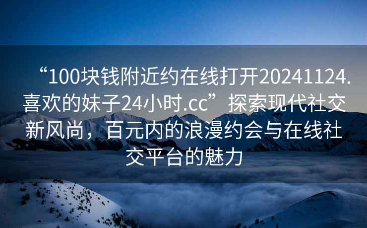 “100塊錢附近約在線打開20241124.喜歡的妹子24小時(shí).cc”探索現(xiàn)代社交新風(fēng)尚，百元內(nèi)的浪漫約會(huì)與在線社交平臺(tái)的魅力