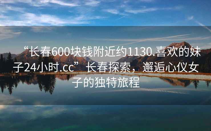 “長春600塊錢附近約1130.喜歡的妹子24小時.cc”長春探索，邂逅心儀女子的獨特旅程