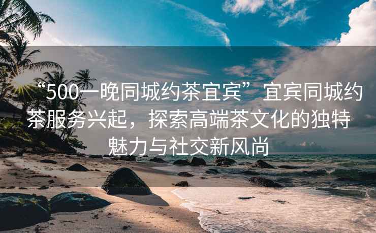 “500一晚同城約茶宜賓”宜賓同城約茶服務(wù)興起，探索高端茶文化的獨(dú)特魅力與社交新風(fēng)尚