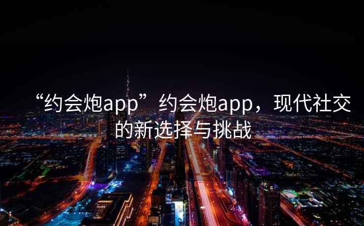 “約會(huì)炮app”約會(huì)炮app，現(xiàn)代社交的新選擇與挑戰(zhàn)