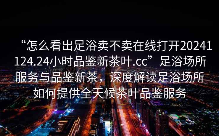 “怎么看出足浴賣不賣在線打開20241124.24小時品鑒新茶葉.cc”足浴場所服務(wù)與品鑒新茶，深度解讀足浴場所如何提供全天候茶葉品鑒服務(wù)