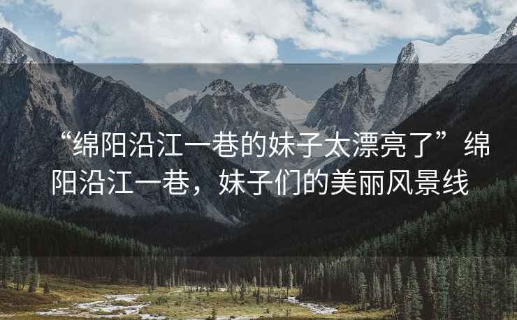 “綿陽(yáng)沿江一巷的妹子太漂亮了”綿陽(yáng)沿江一巷，妹子們的美麗風(fēng)景線